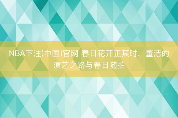 NBA下注(中国)官网 春日花开正其时，董洁的演艺之路与春日随拍