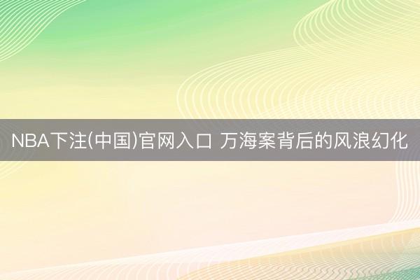 NBA下注(中国)官网入口 万海案背后的风浪幻化
