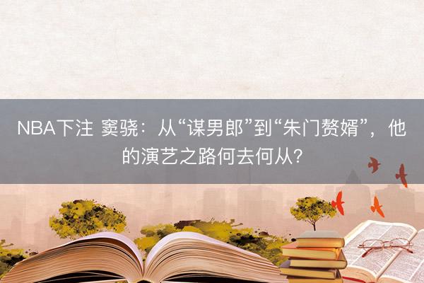 NBA下注 窦骁：从“谋男郎”到“朱门赘婿”，他的演艺之路何去何从？