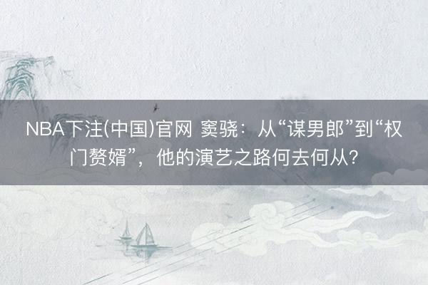 NBA下注(中国)官网 窦骁：从“谋男郎”到“权门赘婿”，他的演艺之路何去何从？