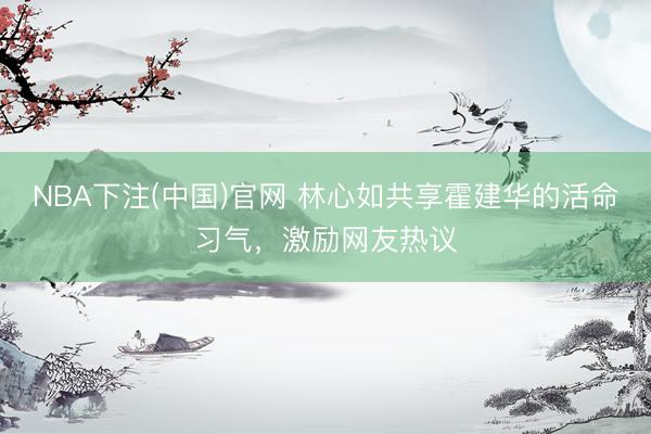 NBA下注(中国)官网 林心如共享霍建华的活命习气，激励网友热议