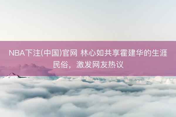 NBA下注(中国)官网 林心如共享霍建华的生涯民俗，激发网友热议