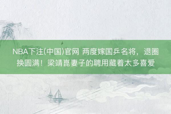 NBA下注(中国)官网 两度嫁国乒名将，退圈换圆满！梁靖崑妻子的聘用藏着太多喜爱