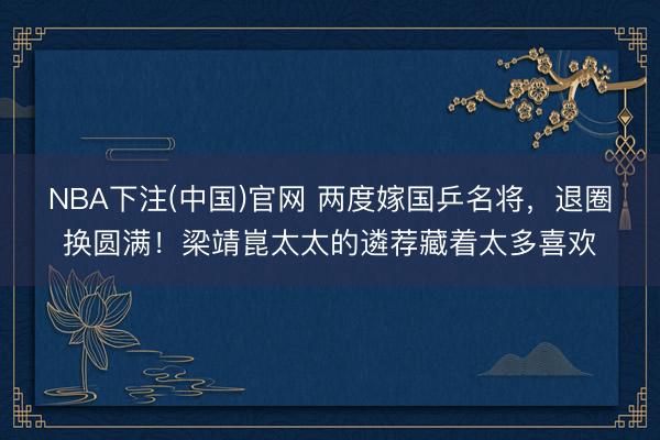 NBA下注(中国)官网 两度嫁国乒名将，退圈换圆满！梁靖崑太太的遴荐藏着太多喜欢