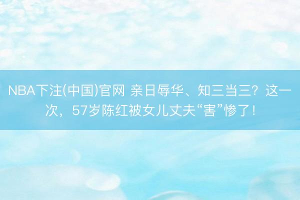 NBA下注(中国)官网 亲日辱华、知三当三?这一次,57岁陈红被女儿丈夫“害”惨了!