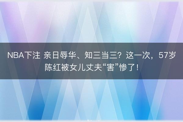 NBA下注 亲日辱华、知三当三？这一次，57岁陈红被女儿丈夫“害”惨了！