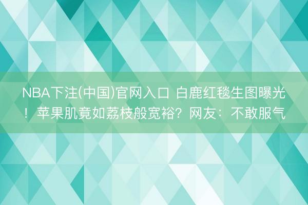 NBA下注(中国)官网入口 白鹿红毯生图曝光！苹果肌竟如荔枝般宽裕？网友：不敢服气