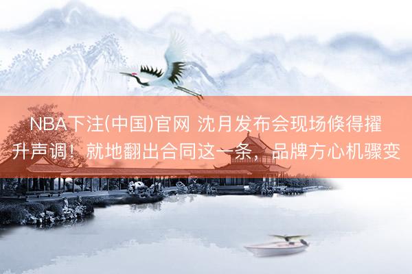 NBA下注(中国)官网 沈月发布会现场倏得擢升声调!就地翻出合同这一条,品牌方心机骤变