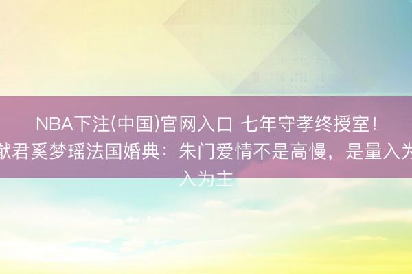 NBA下注(中国)官网入口 七年守孝终授室！何猷君奚梦瑶法国婚典：朱门爱情不是高慢，是量入为主