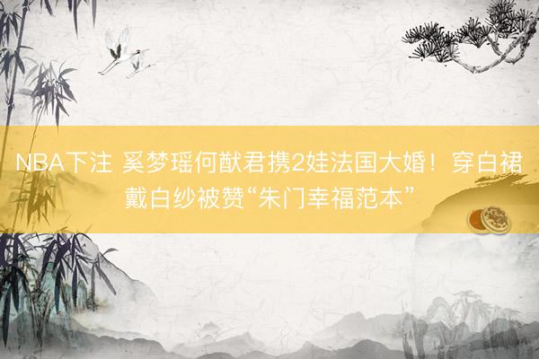NBA下注 奚梦瑶何猷君携2娃法国大婚！穿白裙戴白纱被赞“朱门幸福范本”