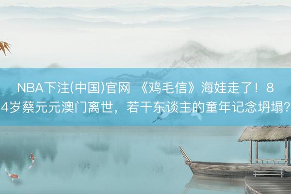 NBA下注(中国)官网 《鸡毛信》海娃走了！84岁蔡元元澳门离世，若干东谈主的童年记念坍塌？