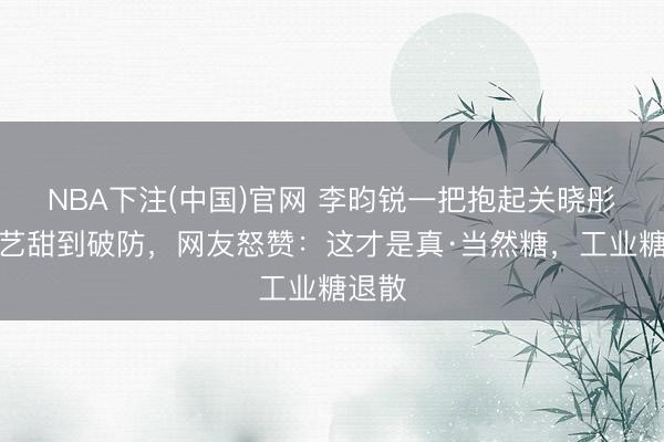 NBA下注(中国)官网 李昀锐一把抱起关晓彤！综艺甜到破防，网友怒赞：这才是真·当然糖，工业糖退散