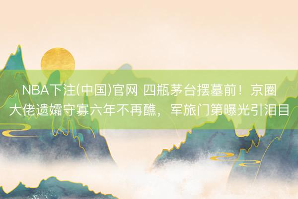 NBA下注(中国)官网 四瓶茅台摆墓前！京圈大佬遗孀守寡六年不再醮，军旅门第曝光引泪目