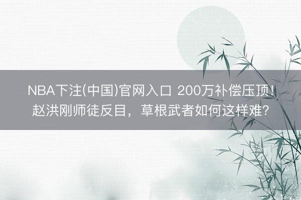 NBA下注(中国)官网入口 200万补偿压顶！赵洪刚师徒反目，草根武者如何这样难？
