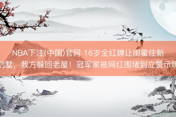 NBA下注(中国)官网 16岁全红婵让闺蜜住新别墅，我方躲回老屋！冠军家被网红围堵到立警示牌