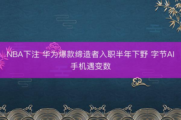 NBA下注 华为爆款缔造者入职半年下野 字节AI手机遇变数