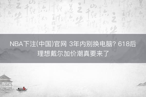 NBA下注(中国)官网 3年内别换电脑? 618后理想戴尔加价潮真要来了