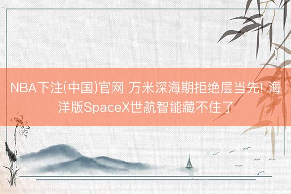 NBA下注(中国)官网 万米深海期拒绝层当先! 海洋版SpaceX世航智能藏不住了