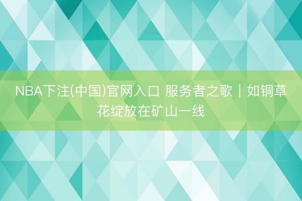 NBA下注(中国)官网入口 服务者之歌｜如铜草花绽放在矿山一线