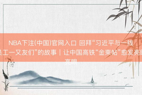 NBA下注(中国)官网入口 回拜“习近平与一线员工一又友们”的故事|让中国高铁“金柬帖”愈发亮眼