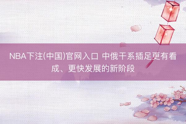NBA下注(中国)官网入口 中俄干系插足更有看成、更快发展的新阶段