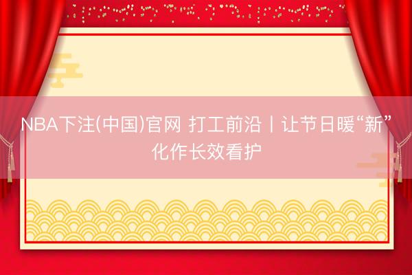 NBA下注(中国)官网 打工前沿丨让节日暖“新”化作长效看护