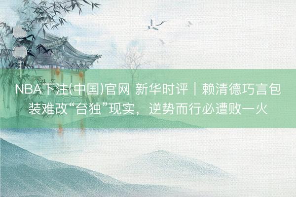 NBA下注(中国)官网 新华时评｜赖清德巧言包装难改“台独”现实，逆势而行必遭败一火