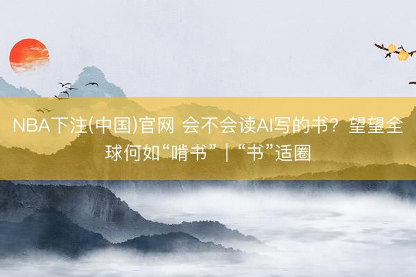 NBA下注(中国)官网 会不会读AI写的书？望望全球何如“啃书”｜“书”适圈