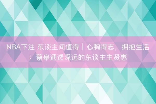 NBA下注 东谈主间值得｜心胸得志，拥抱生活：蔡皋通透深远的东谈主生贤惠