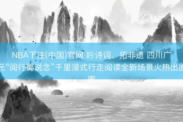 NBA下注(中国)官网 吟诗词、拓非遗 四川广元“阅行蜀说念”千里浸式行走阅读全新场景火热出圈
