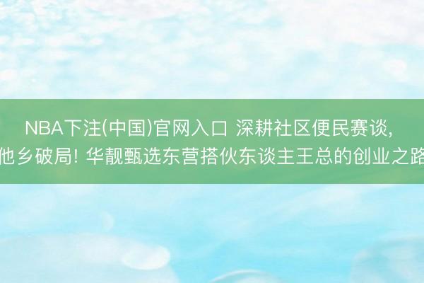 NBA下注(中国)官网入口 深耕社区便民赛谈， 他乡破局! 华靓甄选东营搭伙东谈主王总的创业之路