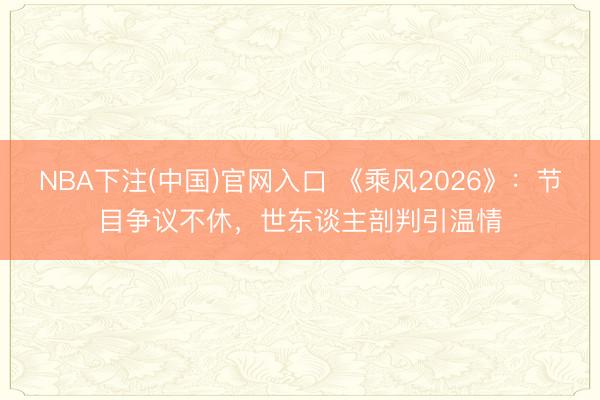 NBA下注(中国)官网入口 《乘风2026》:节目争议不休,世东谈主剖判引温情