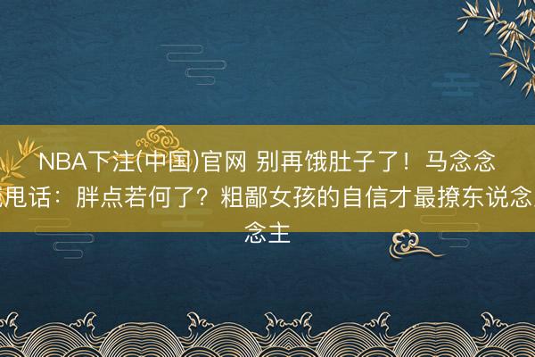 NBA下注(中国)官网 别再饿肚子了！马念念纯甩话：胖点若何了？粗鄙女孩的自信才最撩东说念主