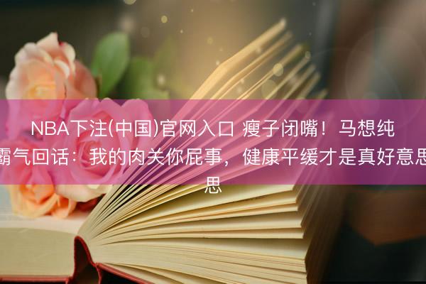 NBA下注(中国)官网入口 瘦子闭嘴！马想纯霸气回话：我的肉关你屁事，健康平缓才是真好意思