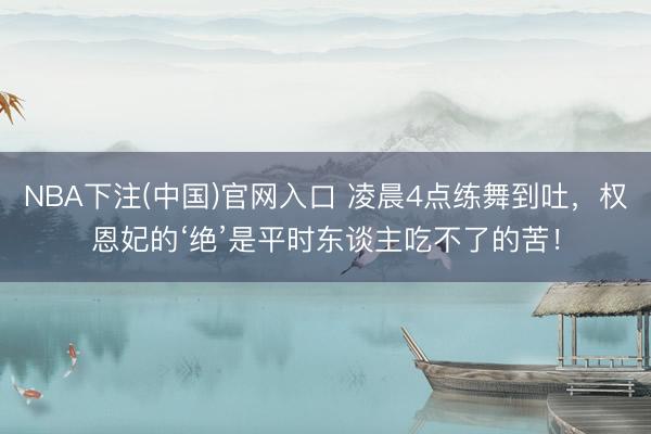 NBA下注(中国)官网入口 凌晨4点练舞到吐，权恩妃的‘绝’是平时东谈主吃不了的苦！