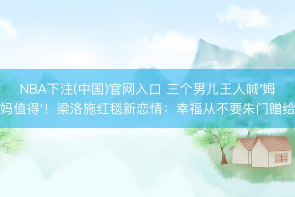 NBA下注(中国)官网入口 三个男儿王人喊'姆妈值得'！梁洛施红毯新恋情：幸福从不要朱门赠给