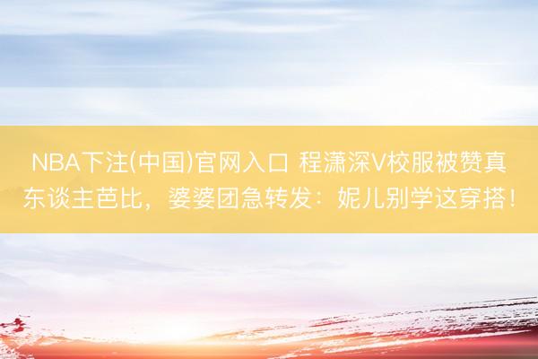 NBA下注(中国)官网入口 程潇深V校服被赞真东谈主芭比，婆婆团急转发：妮儿别学这穿搭！