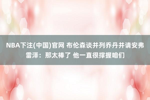NBA下注(中国)官网 布伦森谈并列乔丹并请安弗雷泽：那太棒了 他一直很撑握咱们