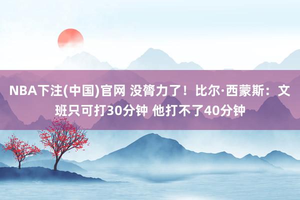 NBA下注(中国)官网 没膂力了!比尔·西蒙斯:文班只可打30分钟 他打不了40分钟