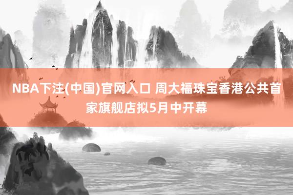 NBA下注(中国)官网入口 周大福珠宝香港公共首家旗舰店拟5月中开幕