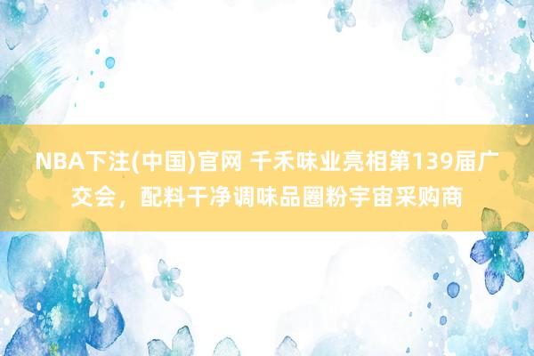 NBA下注(中国)官网 千禾味业亮相第139届广交会，配料干净调味品圈粉宇宙采购商