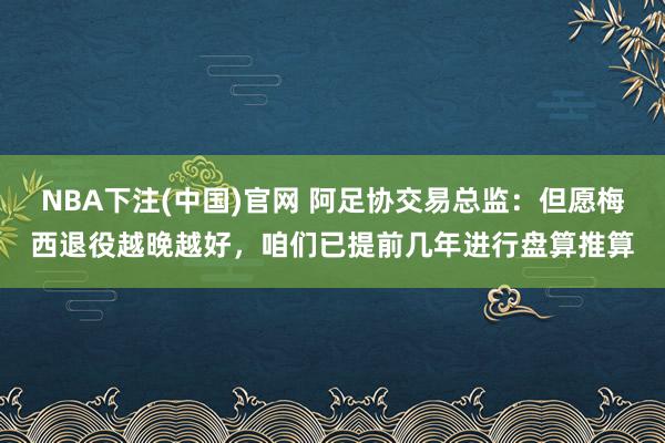 NBA下注(中国)官网 阿足协交易总监：但愿梅西退役越晚越好，咱们已提前几年进行盘算推算