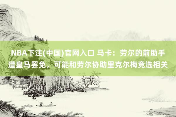 NBA下注(中国)官网入口 马卡：劳尔的前助手遭皇马罢免，可能和劳尔协助里克尔梅竞选相关