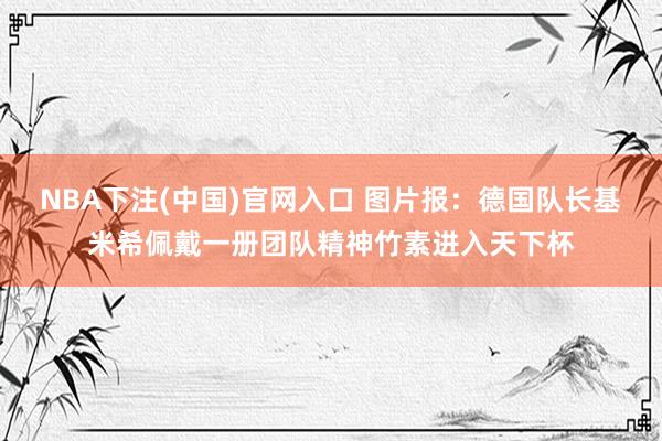 NBA下注(中国)官网入口 图片报:德国队长基米希佩戴一册团队精神竹素进入天下杯