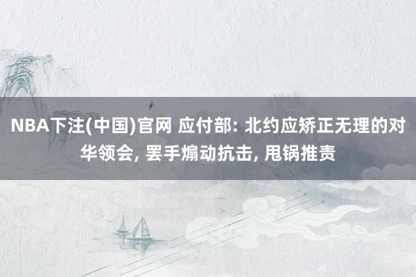 NBA下注(中国)官网 应付部: 北约应矫正无理的对华领会， 罢手煽动抗击， 甩锅推责