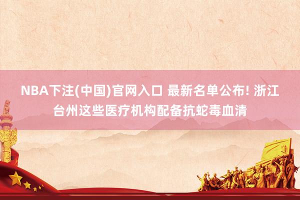 NBA下注(中国)官网入口 最新名单公布! 浙江台州这些医疗机构配备抗蛇毒血清