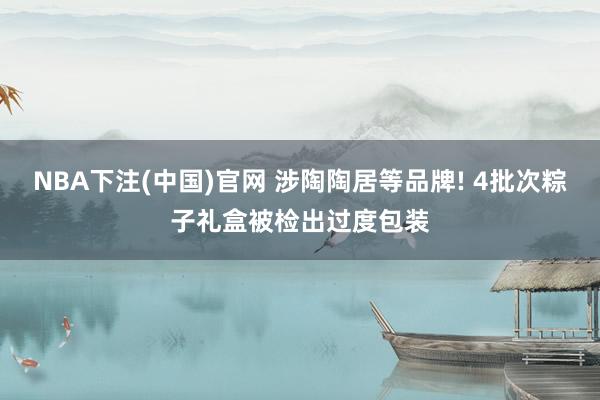 NBA下注(中国)官网 涉陶陶居等品牌! 4批次粽子礼盒被检出过度包装