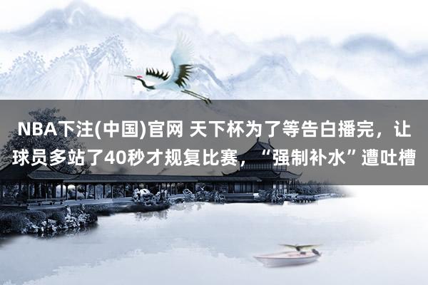 NBA下注(中国)官网 天下杯为了等告白播完，让球员多站了40秒才规复比赛，“强制补水”遭吐槽