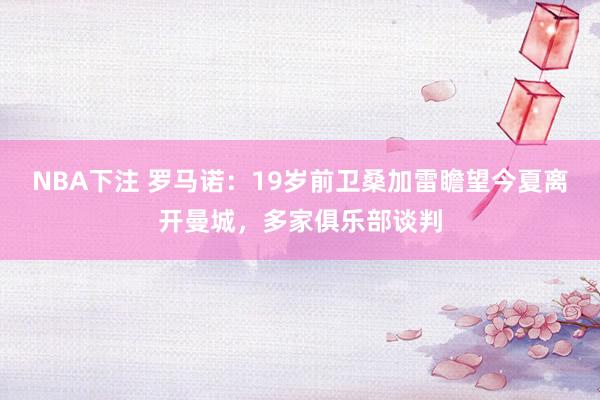 NBA下注 罗马诺：19岁前卫桑加雷瞻望今夏离开曼城，多家俱乐部谈判