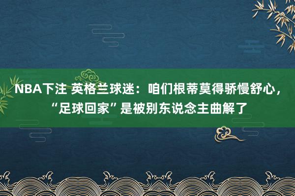NBA下注 英格兰球迷:咱们根蒂莫得骄慢舒心,“足球回家”是被别东说念主曲解了